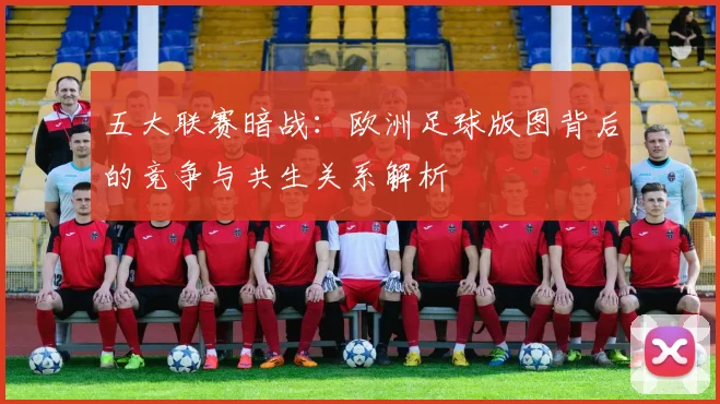 五大联赛暗战：欧洲足球版图背后的竞争与共生关系解析