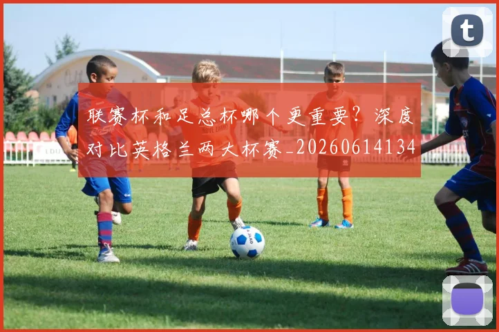 联赛杯和足总杯哪个更重要？深度对比英格兰两大杯赛_20260614134035