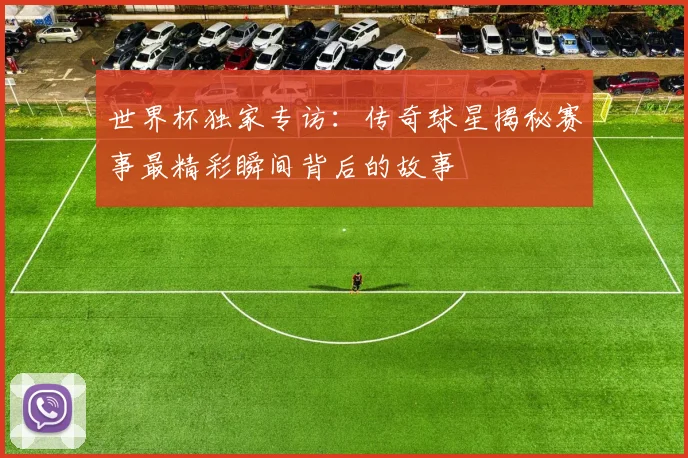 世界杯独家专访：传奇球星揭秘赛事最精彩瞬间背后的故事