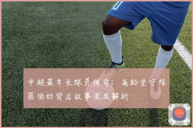 中超最年长球员传奇：高龄坚守绿茵场的背后故事深度解析