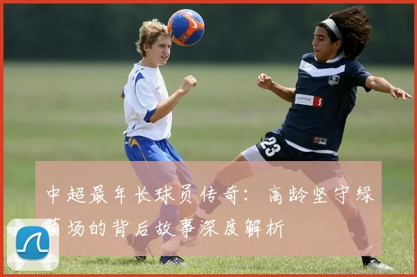 中超最年长球员传奇：高龄坚守绿茵场的背后故事深度解析