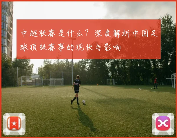 中超联赛是什么?深度解析中国足球顶级赛事的现状与影响