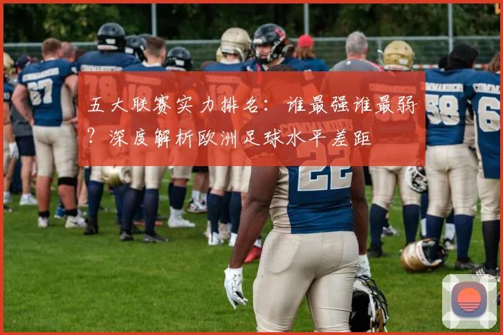 五大联赛实力排名：谁最强谁最弱？深度解析欧洲足球水平差距