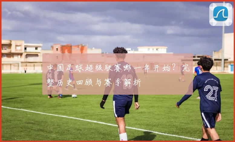 中国足球超级联赛哪一年开始?完整历史回顾与赛季解析