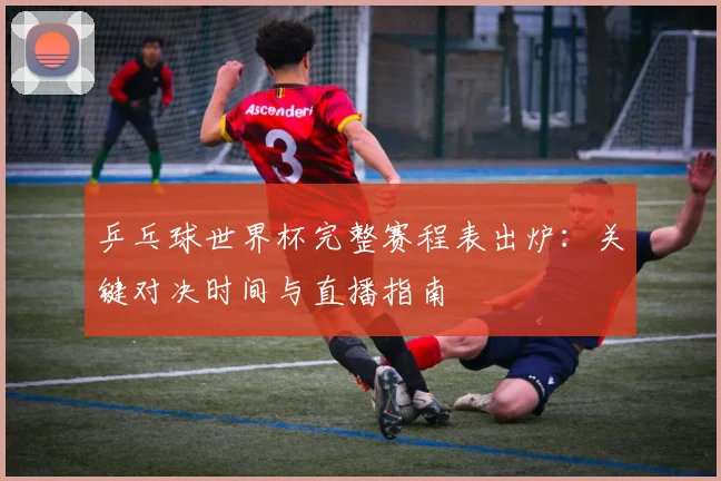 乒乓球世界杯完整赛程表出炉：关键对决时间与直播指南