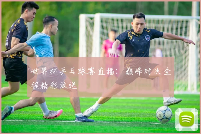 世界杯乒乓球赛直播:巅峰对决全程精彩放送