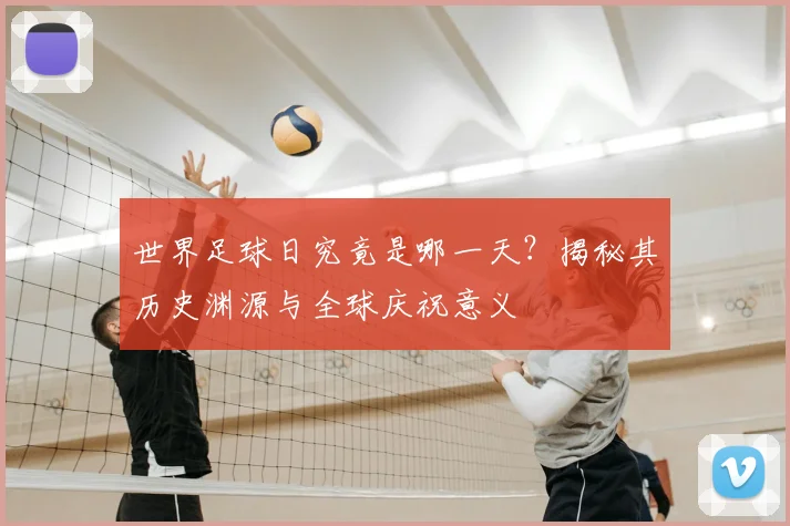 世界足球日究竟是哪一天？揭秘其历史渊源与全球庆祝意义